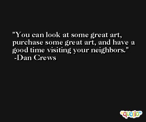 You can look at some great art, purchase some great art, and have a good time visiting your neighbors. -Dan Crews