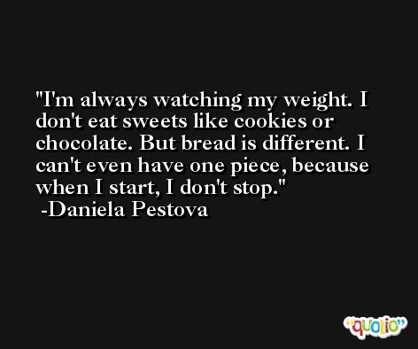 I'm always watching my weight. I don't eat sweets like cookies or chocolate. But bread is different. I can't even have one piece, because when I start, I don't stop. -Daniela Pestova