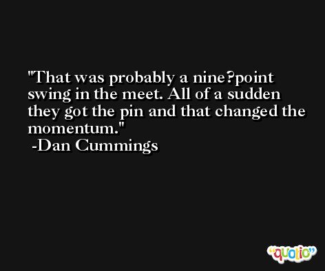 That was probably a nine?point swing in the meet. All of a sudden they got the pin and that changed the momentum. -Dan Cummings