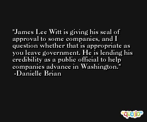 James Lee Witt is giving his seal of approval to some companies, and I question whether that is appropriate as you leave government. He is lending his credibility as a public official to help companies advance in Washington. -Danielle Brian