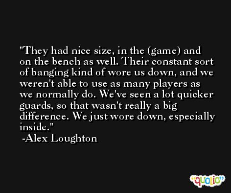 They had nice size, in the (game) and on the bench as well. Their constant sort of banging kind of wore us down, and we weren't able to use as many players as we normally do. We've seen a lot quicker guards, so that wasn't really a big difference. We just wore down, especially inside. -Alex Loughton