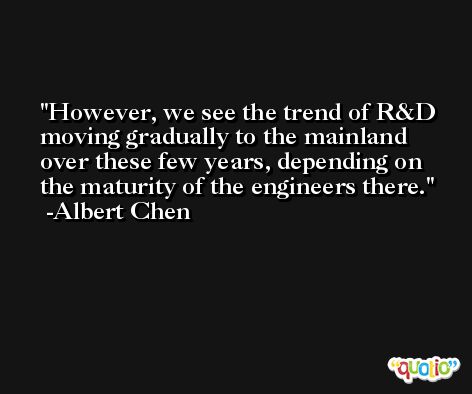 However, we see the trend of R&D moving gradually to the mainland over these few years, depending on the maturity of the engineers there. -Albert Chen