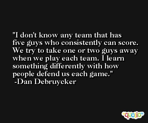I don't know any team that has five guys who consistently can score. We try to take one or two guys away when we play each team. I learn something differently with how people defend us each game. -Dan Debruycker
