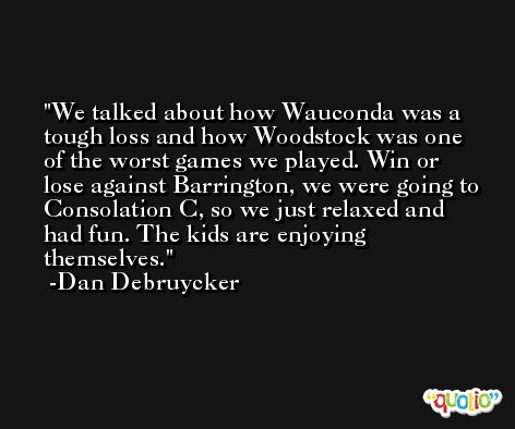 We talked about how Wauconda was a tough loss and how Woodstock was one of the worst games we played. Win or lose against Barrington, we were going to Consolation C, so we just relaxed and had fun. The kids are enjoying themselves. -Dan Debruycker