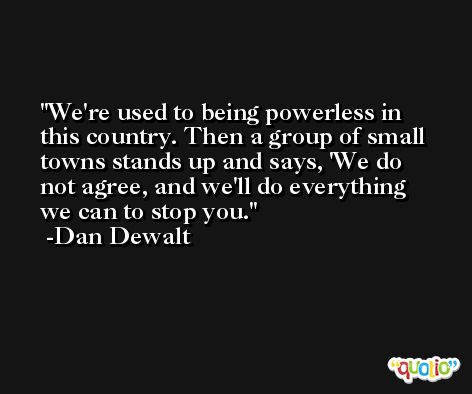 We're used to being powerless in this country. Then a group of small towns stands up and says, 'We do not agree, and we'll do everything we can to stop you. -Dan Dewalt