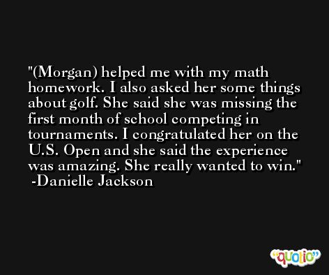 (Morgan) helped me with my math homework. I also asked her some things about golf. She said she was missing the first month of school competing in tournaments. I congratulated her on the U.S. Open and she said the experience was amazing. She really wanted to win. -Danielle Jackson