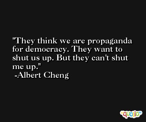 They think we are propaganda for democracy. They want to shut us up. But they can't shut me up. -Albert Cheng