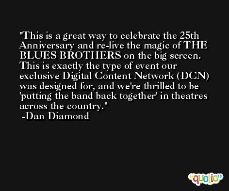 This is a great way to celebrate the 25th Anniversary and re-live the magic of THE BLUES BROTHERS on the big screen. This is exactly the type of event our exclusive Digital Content Network (DCN) was designed for, and we're thrilled to be 'putting the band back together' in theatres across the country. -Dan Diamond