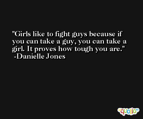 Girls like to fight guys because if you can take a guy, you can take a girl. It proves how tough you are. -Danielle Jones