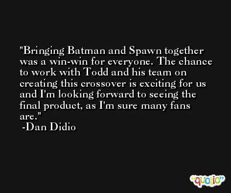Bringing Batman and Spawn together was a win-win for everyone. The chance to work with Todd and his team on creating this crossover is exciting for us and I'm looking forward to seeing the final product, as I'm sure many fans are. -Dan Didio