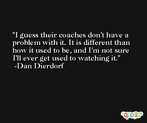 I guess their coaches don't have a problem with it. It is different than how it used to be, and I'm not sure I'll ever get used to watching it. -Dan Dierdorf