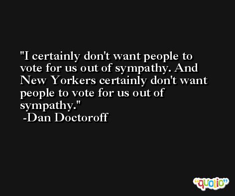 I certainly don't want people to vote for us out of sympathy. And New Yorkers certainly don't want people to vote for us out of sympathy. -Dan Doctoroff