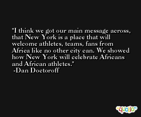 I think we got our main message across, that New York is a place that will welcome athletes, teams, fans from Africa like no other city can. We showed how New York will celebrate Africans and African athletes. -Dan Doctoroff
