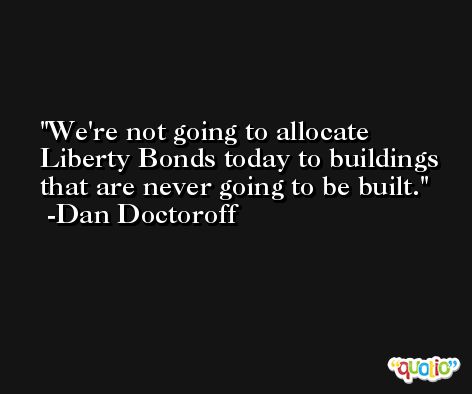 We're not going to allocate Liberty Bonds today to buildings that are never going to be built. -Dan Doctoroff