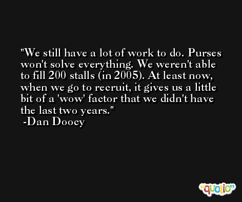 We still have a lot of work to do. Purses won't solve everything. We weren't able to fill 200 stalls (in 2005). At least now, when we go to recruit, it gives us a little bit of a 'wow' factor that we didn't have the last two years. -Dan Doocy