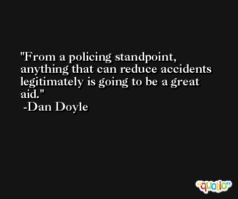 From a policing standpoint, anything that can reduce accidents legitimately is going to be a great aid. -Dan Doyle