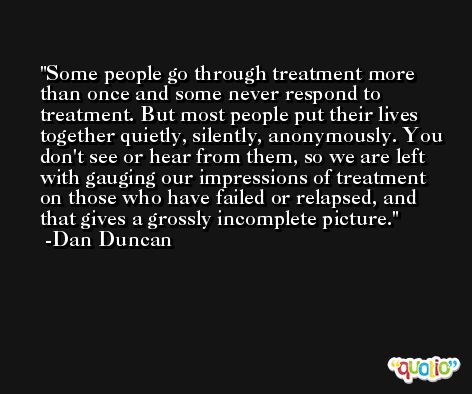 Some people go through treatment more than once and some never respond to treatment. But most people put their lives together quietly, silently, anonymously. You don't see or hear from them, so we are left with gauging our impressions of treatment on those who have failed or relapsed, and that gives a grossly incomplete picture. -Dan Duncan