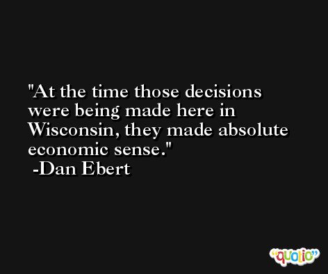 At the time those decisions were being made here in Wisconsin, they made absolute economic sense. -Dan Ebert