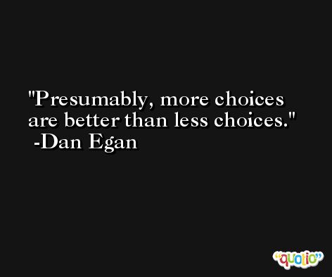 Presumably, more choices are better than less choices. -Dan Egan