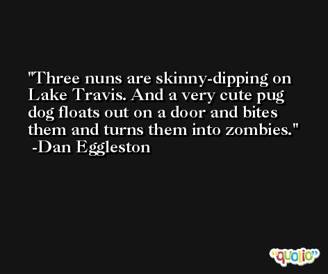 Three nuns are skinny-dipping on Lake Travis. And a very cute pug dog floats out on a door and bites them and turns them into zombies. -Dan Eggleston