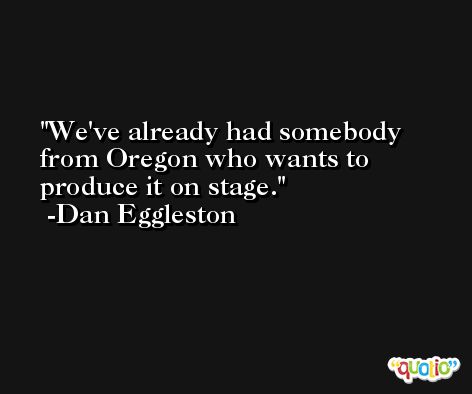 We've already had somebody from Oregon who wants to produce it on stage. -Dan Eggleston