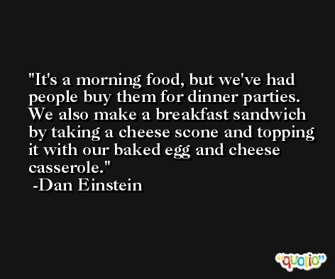 It's a morning food, but we've had people buy them for dinner parties. We also make a breakfast sandwich by taking a cheese scone and topping it with our baked egg and cheese casserole. -Dan Einstein