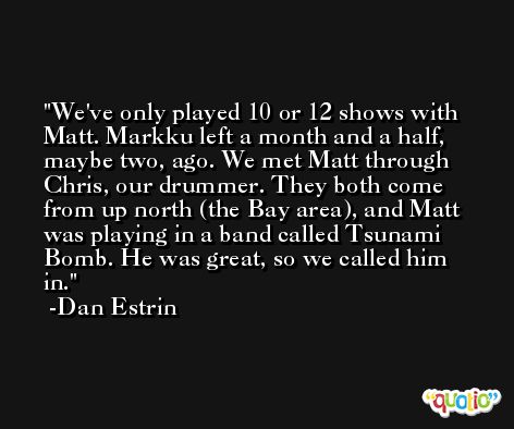 We've only played 10 or 12 shows with Matt. Markku left a month and a half, maybe two, ago. We met Matt through Chris, our drummer. They both come from up north (the Bay area), and Matt was playing in a band called Tsunami Bomb. He was great, so we called him in. -Dan Estrin