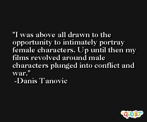 I was above all drawn to the opportunity to intimately portray female characters. Up until then my films revolved around male characters plunged into conflict and war. -Danis Tanovic