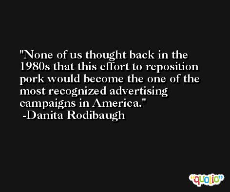 None of us thought back in the 1980s that this effort to reposition pork would become the one of the most recognized advertising campaigns in America. -Danita Rodibaugh