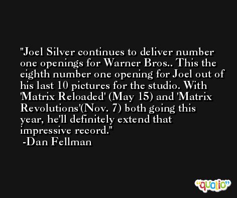 Joel Silver continues to deliver number one openings for Warner Bros.. This the eighth number one opening for Joel out of his last 10 pictures for the studio. With 'Matrix Reloaded' (May 15) and 'Matrix Revolutions'(Nov. 7) both going this year, he'll definitely extend that impressive record. -Dan Fellman