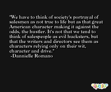 We have to think of society's portrayal of salesmen as not true to life but as that great American character making it against the odds, the hustler. It's not that we tend to think of salespeople as evil hucksters, but that the writers and directors see them as characters relying only on their wit, character and drive. -Dannielle Romano
