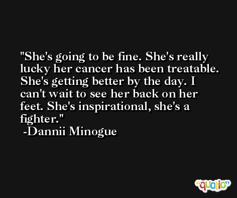 She's going to be fine. She's really lucky her cancer has been treatable. She's getting better by the day. I can't wait to see her back on her feet. She's inspirational, she's a fighter. -Dannii Minogue
