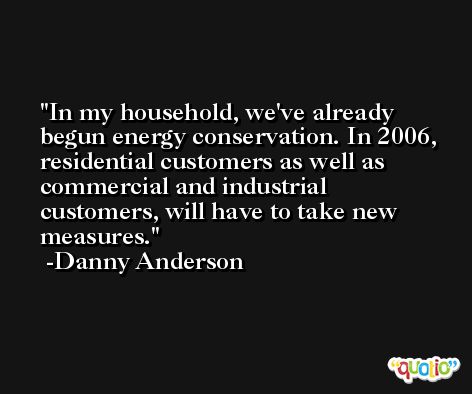 In my household, we've already begun energy conservation. In 2006, residential customers as well as commercial and industrial customers, will have to take new measures. -Danny Anderson
