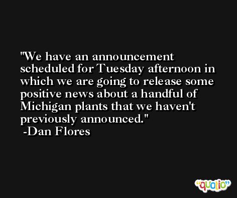 We have an announcement scheduled for Tuesday afternoon in which we are going to release some positive news about a handful of Michigan plants that we haven't previously announced. -Dan Flores