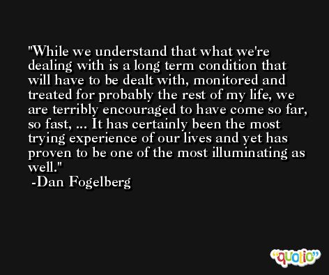 While we understand that what we're dealing with is a long term condition that will have to be dealt with, monitored and treated for probably the rest of my life, we are terribly encouraged to have come so far, so fast, ... It has certainly been the most trying experience of our lives and yet has proven to be one of the most illuminating as well. -Dan Fogelberg