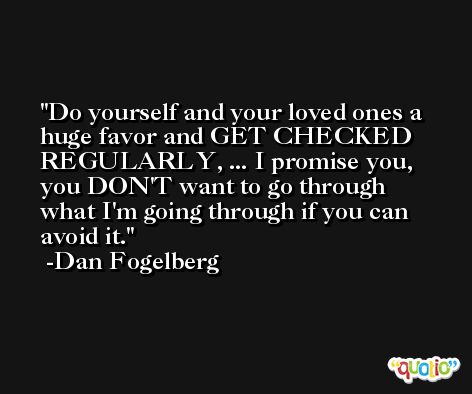 Do yourself and your loved ones a huge favor and GET CHECKED REGULARLY, ... I promise you, you DON'T want to go through what I'm going through if you can avoid it. -Dan Fogelberg