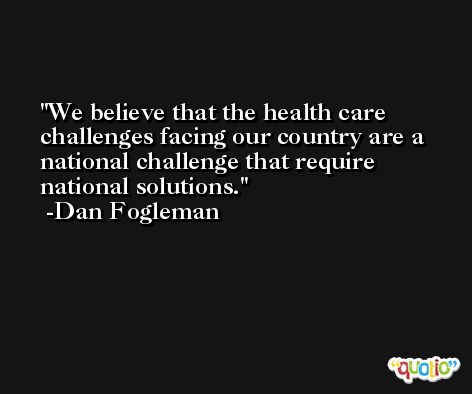 We believe that the health care challenges facing our country are a national challenge that require national solutions. -Dan Fogleman