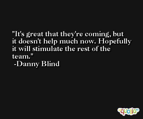 It's great that they're coming, but it doesn't help much now. Hopefully it will stimulate the rest of the team. -Danny Blind
