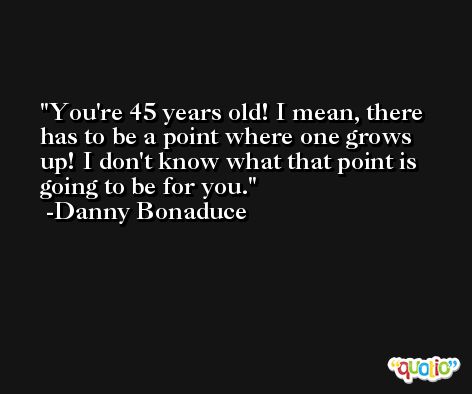 You're 45 years old! I mean, there has to be a point where one grows up! I don't know what that point is going to be for you. -Danny Bonaduce