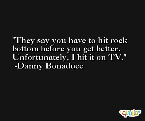 They say you have to hit rock bottom before you get better. Unfortunately, I hit it on TV. -Danny Bonaduce