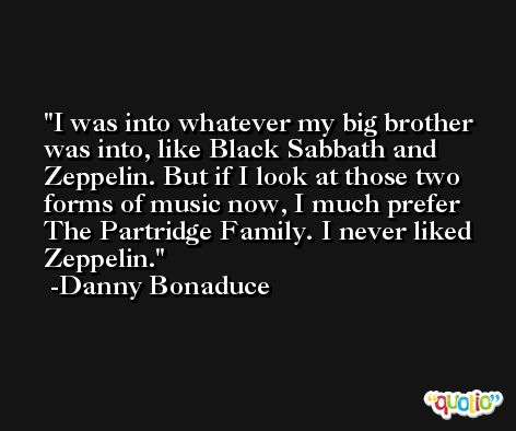 I was into whatever my big brother was into, like Black Sabbath and Zeppelin. But if I look at those two forms of music now, I much prefer The Partridge Family. I never liked Zeppelin. -Danny Bonaduce