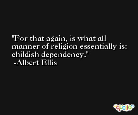 For that again, is what all manner of religion essentially is:  childish dependency. -Albert Ellis