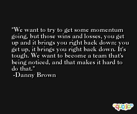 We want to try to get some momentum going, but those wins and losses, you get up and it brings you right back down; you get up, it brings you right back down. It's tough. We want to become a team that's being noticed, and that makes it hard to do that. -Danny Brown