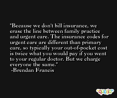 Because we don't bill insurance, we erase the line between family practice and urgent care. The insurance codes for urgent care are different than primary care, so typically your out-of-pocket cost is twice what you would pay if you went to your regular doctor. But we charge everyone the same. -Brendan Francis