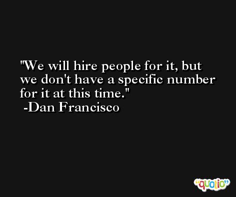 We will hire people for it, but we don't have a specific number for it at this time. -Dan Francisco