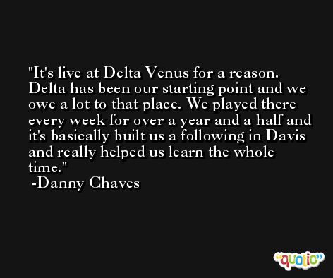 It's live at Delta Venus for a reason. Delta has been our starting point and we owe a lot to that place. We played there every week for over a year and a half and it's basically built us a following in Davis and really helped us learn the whole time. -Danny Chaves
