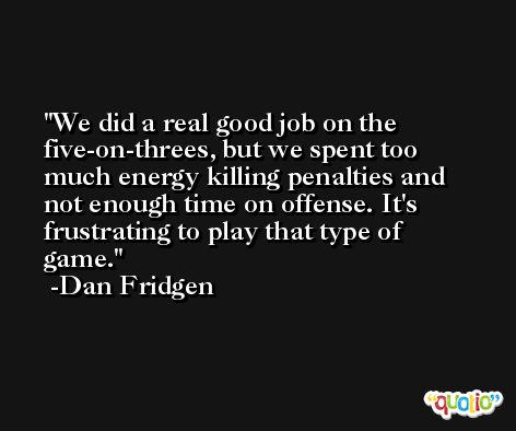 We did a real good job on the five-on-threes, but we spent too much energy killing penalties and not enough time on offense. It's frustrating to play that type of game. -Dan Fridgen