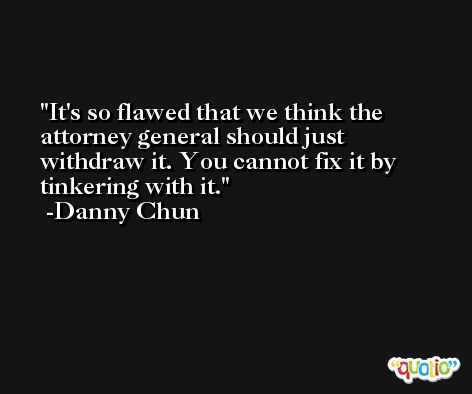 It's so flawed that we think the attorney general should just withdraw it. You cannot fix it by tinkering with it. -Danny Chun