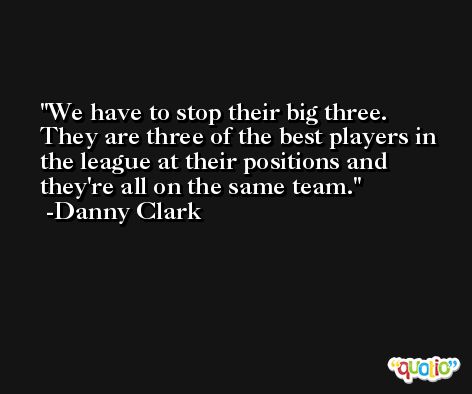 We have to stop their big three. They are three of the best players in the league at their positions and they're all on the same team. -Danny Clark