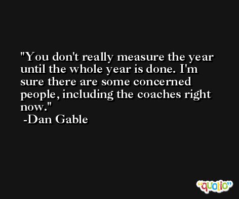 You don't really measure the year until the whole year is done. I'm sure there are some concerned people, including the coaches right now. -Dan Gable
